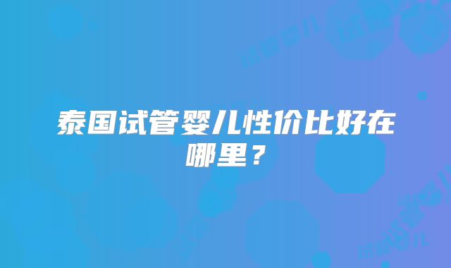 泰国试管婴儿性价比好在哪里?