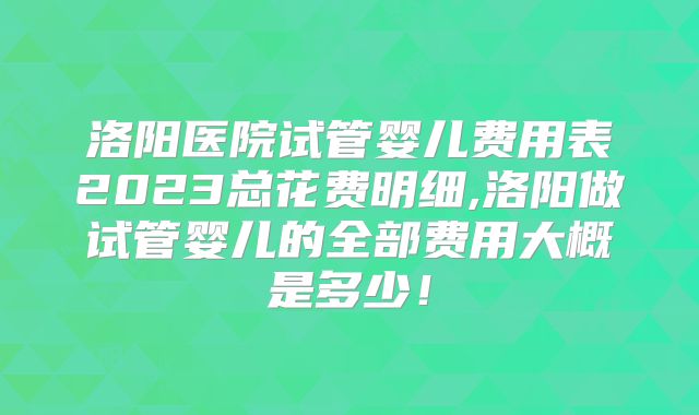 洛阳医院试管婴儿费用表2023总花费明细,洛阳做试管婴儿的全部费用大概是多少!