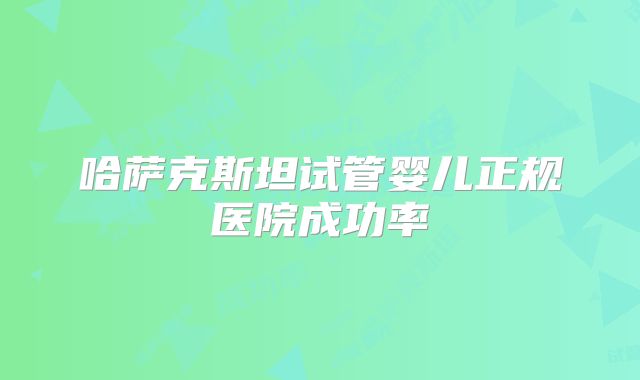 哈萨克斯坦试管婴儿正规医院成功率