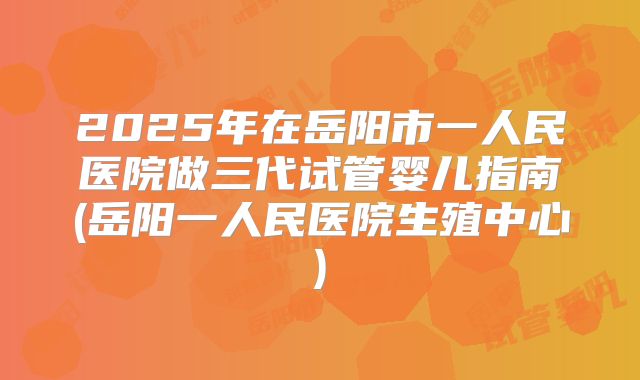 2025年在岳阳市一人民医院做三代试管婴儿指南(岳阳一人民医院生殖中心)