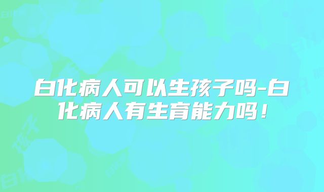 白化病人可以生孩子吗-白化病人有生育能力吗!