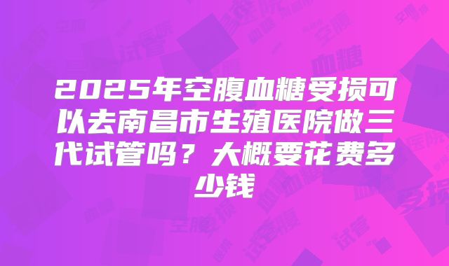 2025年空腹血糖受损可以去南昌市生殖医院做三代试管吗?大概要花费多少钱