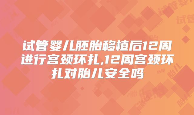 试管婴儿胚胎移植后12周进行宫颈环扎,12周宫颈环扎对胎儿安全吗