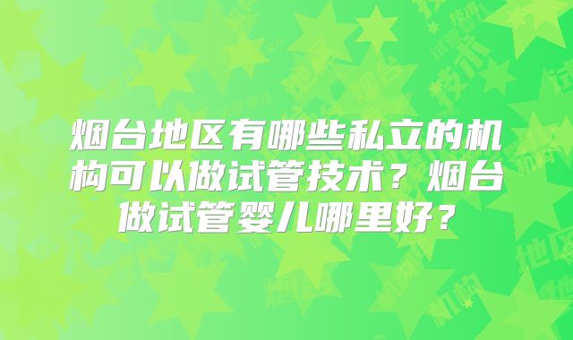 烟台地区有哪些私立的机构可以做试管技术？烟台做试管婴儿哪里好？