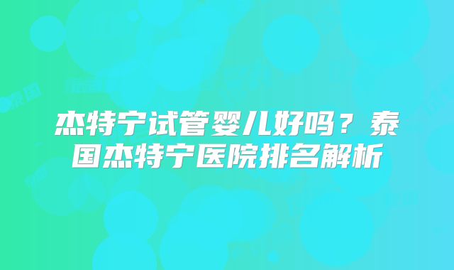 杰特宁试管婴儿好吗？泰国杰特宁医院排名解析