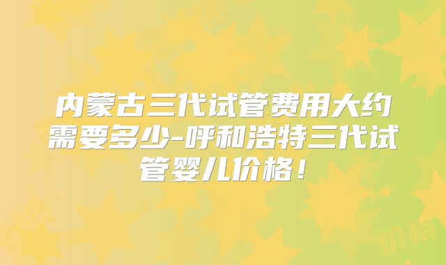 内蒙古三代试管费用大约需要多少-呼和浩特三代试管婴儿价格！