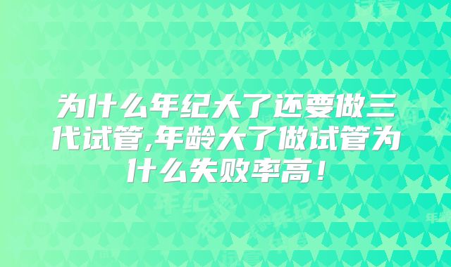 为什么年纪大了还要做三代试管,年龄大了做试管为什么失败率高！
