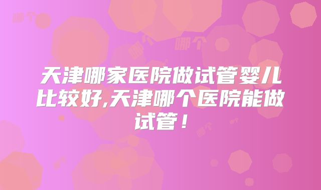 天津哪家医院做试管婴儿比较好,天津哪个医院能做试管！