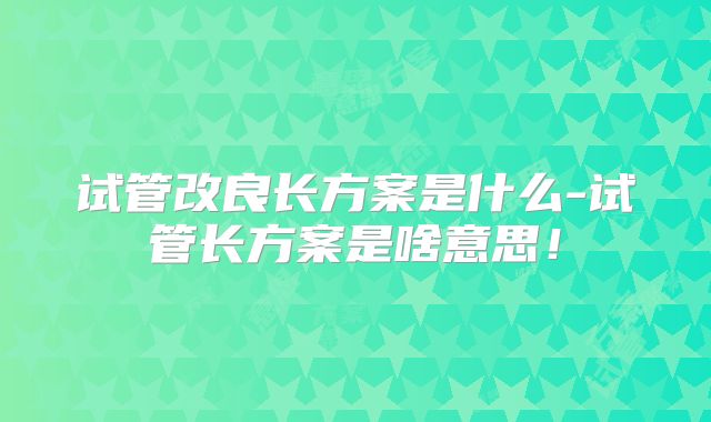 试管改良长方案是什么-试管长方案是啥意思！