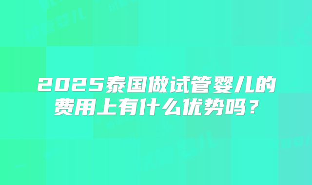 2025泰国做试管婴儿的费用上有什么优势吗?