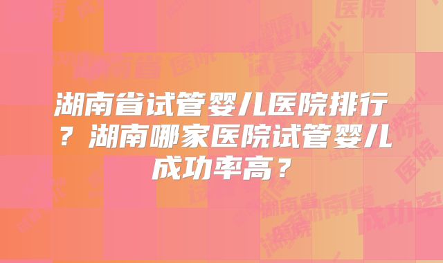 湖南省试管婴儿医院排行？湖南哪家医院试管婴儿成功率高？