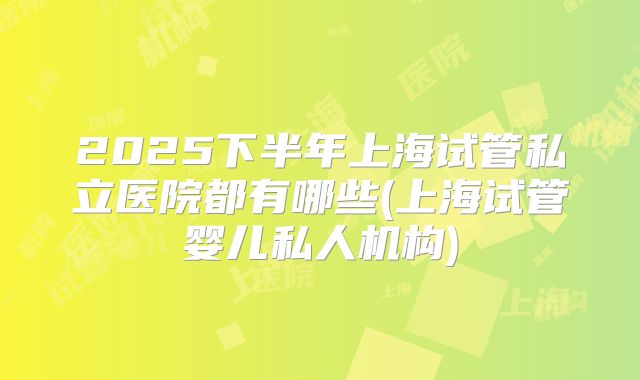 2025下半年上海试管私立医院都有哪些(上海试管婴儿私人机构)