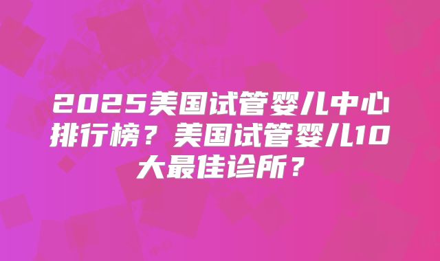 2025美国试管婴儿中心排行榜？美国试管婴儿10大最佳诊所？