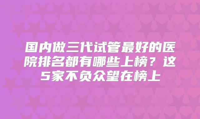 国内做三代试管最好的医院排名都有哪些上榜？这5家不负众望在榜上
