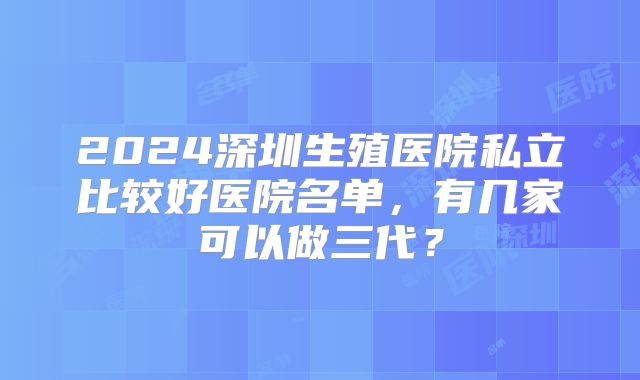 2024深圳生殖医院私立比较好医院名单，有几家可以做三代？