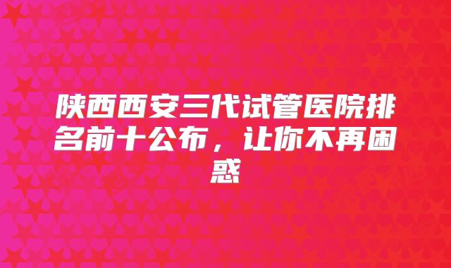 陕西西安三代试管医院排名前十公布，让你不再困惑