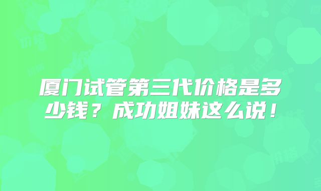 厦门试管第三代价格是多少钱？成功姐妹这么说！