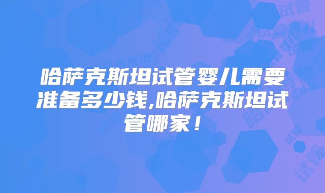 哈萨克斯坦试管婴儿需要准备多少钱,哈萨克斯坦试管哪家！