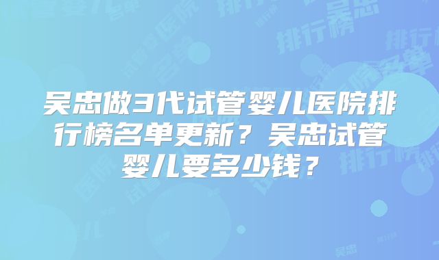 吴忠做3代试管婴儿医院排行榜名单更新?吴忠试管婴儿要多少钱?