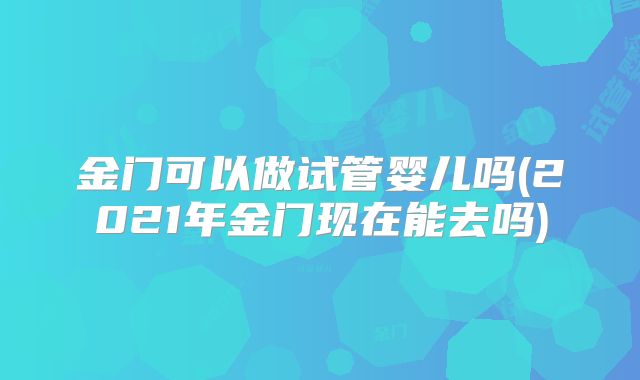 金门可以做试管婴儿吗(2021年金门现在能去吗)