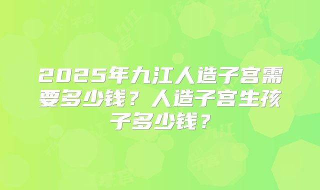 2025年九江人造子宫需要多少钱?人造子宫生孩子多少钱?