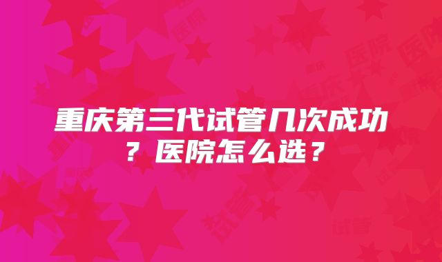 重庆第三代试管几次成功?医院怎么选?