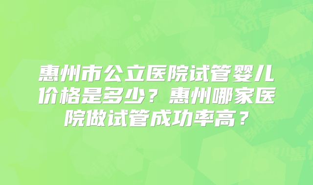 惠州市公立医院试管婴儿价格是多少?惠州哪家医院做试管成功率高?