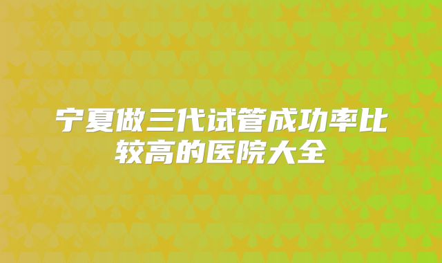 宁夏做三代试管成功率比较高的医院大全