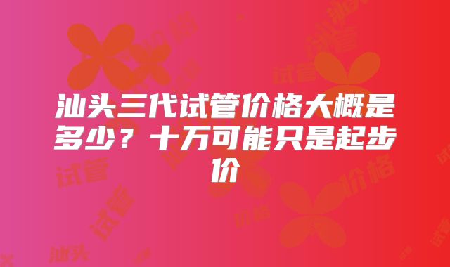 汕头三代试管价格大概是多少?十万可能只是起步价