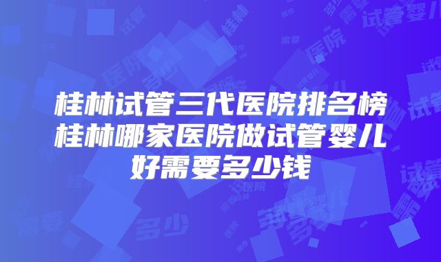桂林试管三代医院排名榜桂林哪家医院做试管婴儿好需要多少钱