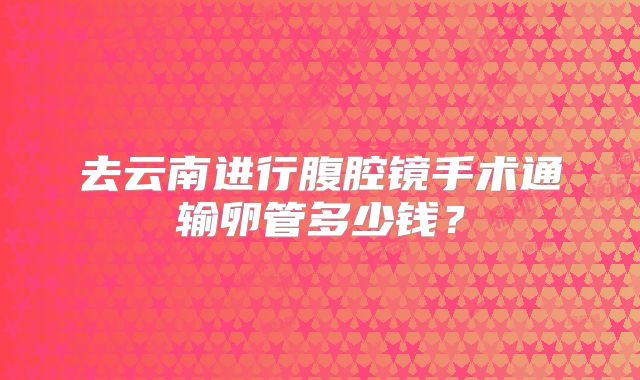 去云南进行腹腔镜手术通输卵管多少钱?