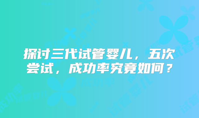 探讨三代试管婴儿，五次尝试，成功率究竟如何？