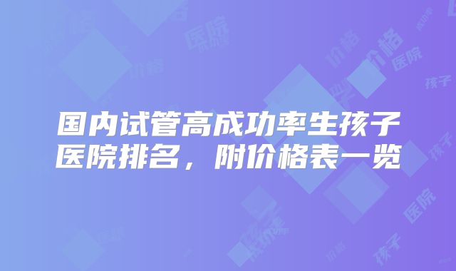 国内试管高成功率生孩子医院排名，附价格表一览