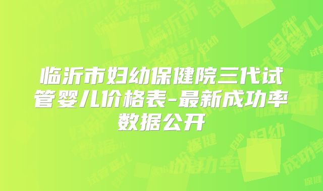 临沂市妇幼保健院三代试管婴儿价格表-最新成功率数据公开