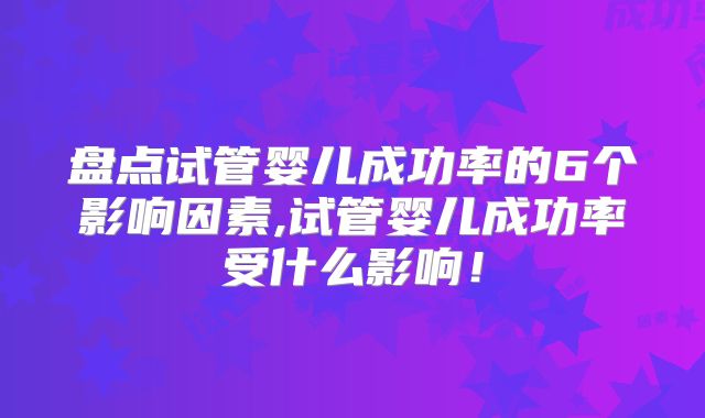 盘点试管婴儿成功率的6个影响因素,试管婴儿成功率受什么影响!