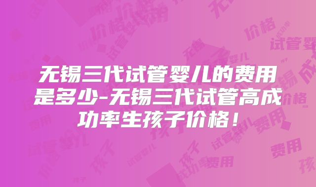 无锡三代试管婴儿的费用是多少-无锡三代试管高成功率生孩子价格!