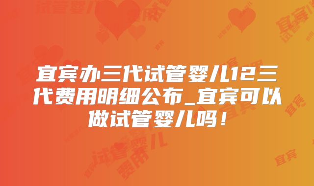 宜宾办三代试管婴儿12三代费用明细公布_宜宾可以做试管婴儿吗！