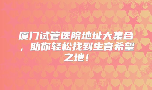 厦门试管医院地址大集合,助你轻松找到生育希望之地!