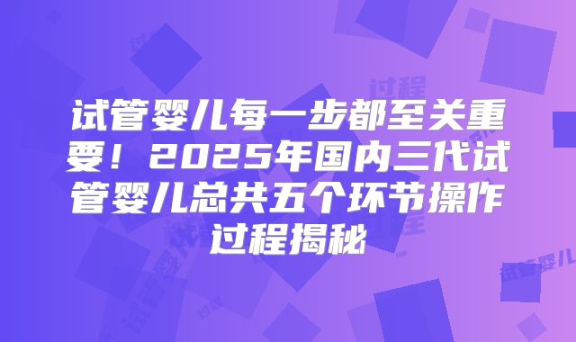 试管婴儿每一步都至关重要！2025年国内三代试管婴儿总共五个环节操作过程揭秘