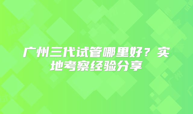广州三代试管哪里好？实地考察经验分享