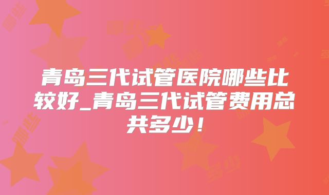 青岛三代试管医院哪些比较好_青岛三代试管费用总共多少！