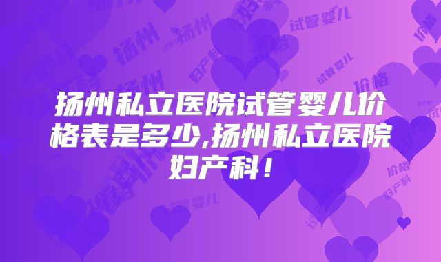 扬州私立医院试管婴儿价格表是多少,扬州私立医院妇产科!