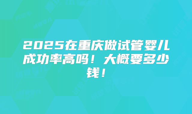 2025在重庆做试管婴儿成功率高吗！大概要多少钱！