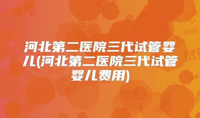 河北第二医院三代试管婴儿(河北第二医院三代试管婴儿费用)