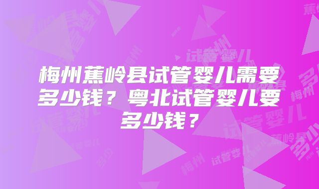 梅州蕉岭县试管婴儿需要多少钱？粤北试管婴儿要多少钱？