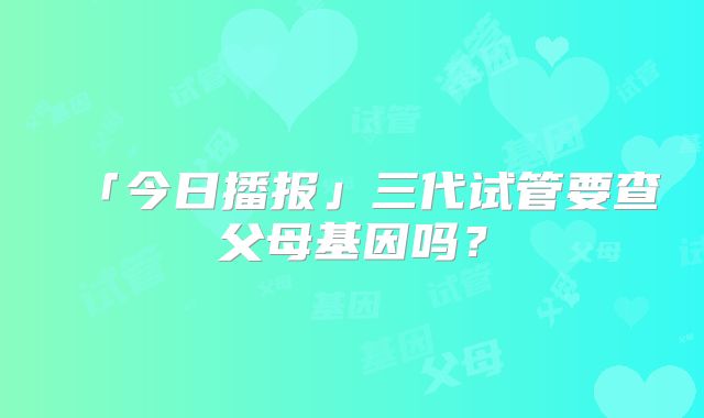 「今日播报」三代试管要查父母基因吗？