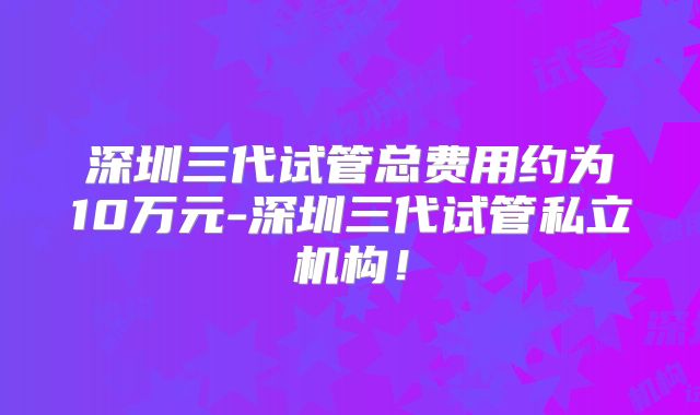 深圳三代试管总费用约为10万元-深圳三代试管私立机构！