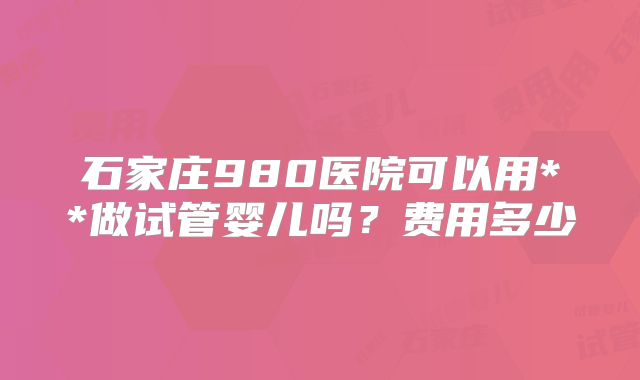 石家庄980医院可以用**做试管婴儿吗？费用多少