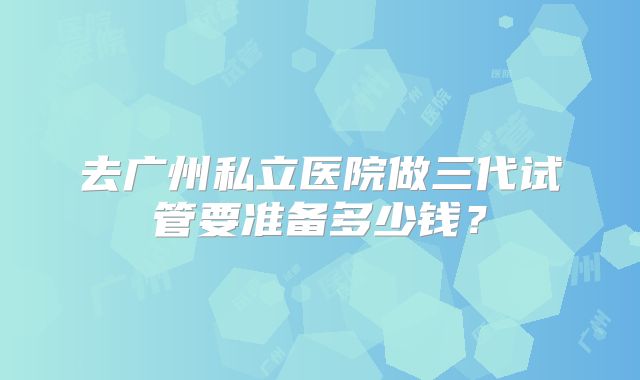 去广州私立医院做三代试管要准备多少钱？