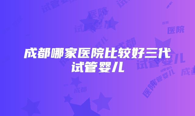 成都哪家医院比较好三代试管婴儿